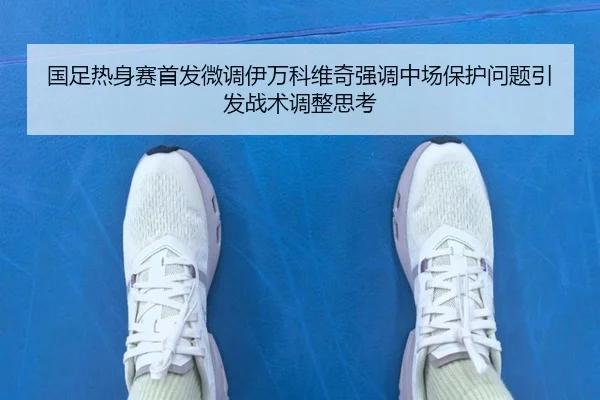 国足热身赛首发微调伊万科维奇强调中场保护问题引发战术调整思考