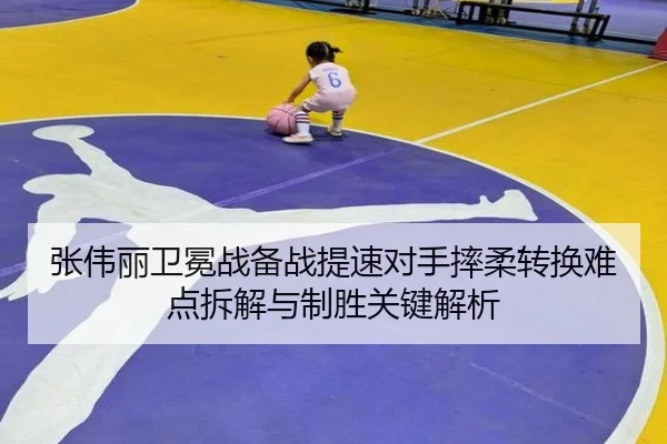 张伟丽卫冕战备战提速对手摔柔转换难点拆解与制胜关键解析