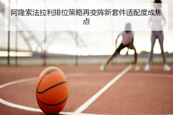 阿隆索法拉利排位策略再变阵新套件适配度成焦点