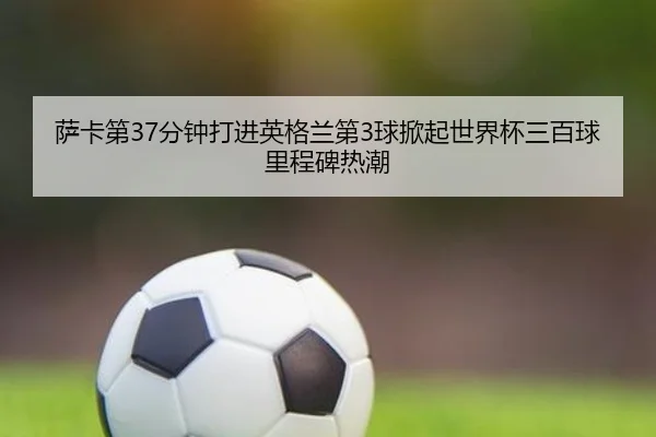 萨卡第37分钟打进英格兰第3球掀起世界杯三百球里程碑热潮
