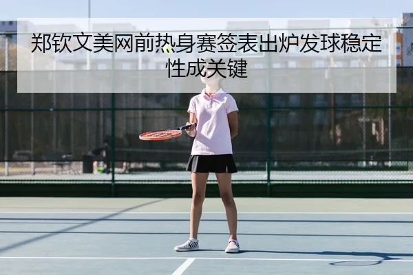 郑钦文美网前热身赛签表出炉发球稳定性成关键